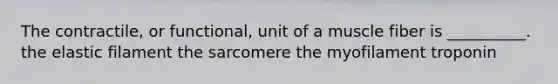 The contractile, or functional, unit of a muscle fiber is __________. the elastic filament the sarcomere the myofilament troponin