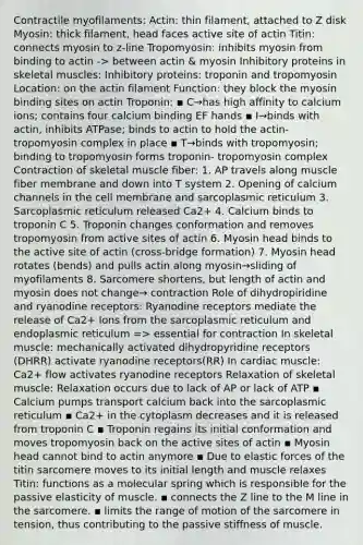 Contractile myofilaments: Actin: thin filament, attached to Z disk Myosin: thick filament, head faces active site of actin Titin: connects myosin to z-line Tropomyosin: inhibits myosin from binding to actin -> between actin & myosin Inhibitory proteins in skeletal muscles: Inhibitory proteins: troponin and tropomyosin Location: on the actin filament Function: they block the myosin binding sites on actin Troponin: ▪ C→has high affinity to calcium ions; contains four calcium binding EF hands ▪ I→binds with actin, inhibits ATPase; binds to actin to hold the actin- tropomyosin complex in place ▪ T→binds with tropomyosin; binding to tropomyosin forms troponin- tropomyosin complex Contraction of skeletal muscle fiber: 1. AP travels along muscle fiber membrane and down into T system 2. Opening of calcium channels in the cell membrane and sarcoplasmic reticulum 3. Sarcoplasmic reticulum released Ca2+ 4. Calcium binds to troponin C 5. Troponin changes conformation and removes tropomyosin from active sites of actin 6. Myosin head binds to the active site of actin (cross-bridge formation) 7. Myosin head rotates (bends) and pulls actin along myosin→sliding of myofilaments 8. Sarcomere shortens, but length of actin and myosin does not change→ contraction Role of dihydropiridine and ryanodine receptors: Ryanodine receptors mediate the release of Ca2+ Ions from the sarcoplasmic reticulum and endoplasmic reticulum => essential for contraction In skeletal muscle: mechanically activated dihydropyridine receptors (DHRR) activate ryanodine receptors(RR) In cardiac muscle: Ca2+ flow activates ryanodine receptors Relaxation of skeletal muscle: Relaxation occurs due to lack of AP or lack of ATP ▪ Calcium pumps transport calcium back into the sarcoplasmic reticulum ▪ Ca2+ in the cytoplasm decreases and it is released from troponin C ▪ Troponin regains its initial conformation and moves tropomyosin back on the active sites of actin ▪ Myosin head cannot bind to actin anymore ▪ Due to elastic forces of the titin sarcomere moves to its initial length and muscle relaxes Titin: functions as a molecular spring which is responsible for the passive elasticity of muscle. ▪ connects the Z line to the M line in the sarcomere. ▪ limits the range of motion of the sarcomere in tension, thus contributing to the passive stiffness of muscle.