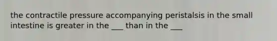 the contractile pressure accompanying peristalsis in <a href='https://www.questionai.com/knowledge/kt623fh5xn-the-small-intestine' class='anchor-knowledge'>the small intestine</a> is greater in the ___ than in the ___