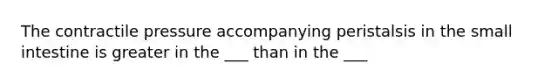 The contractile pressure accompanying peristalsis in <a href='https://www.questionai.com/knowledge/kt623fh5xn-the-small-intestine' class='anchor-knowledge'>the small intestine</a> is greater in the ___ than in the ___