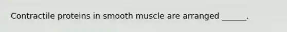 Contractile proteins in smooth muscle are arranged ______.