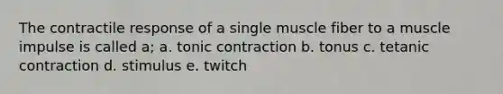 The contractile response of a single muscle fiber to a muscle impulse is called a; a. tonic contraction b. tonus c. tetanic contraction d. stimulus e. twitch