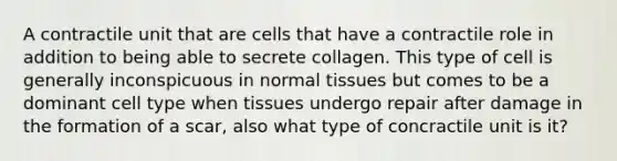 A contractile unit that are cells that have a contractile role in addition to being able to secrete collagen. This type of cell is generally inconspicuous in normal tissues but comes to be a dominant cell type when tissues undergo repair after damage in the formation of a scar, also what type of concractile unit is it?