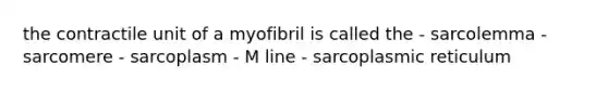 the contractile unit of a myofibril is called the - sarcolemma - sarcomere - sarcoplasm - M line - sarcoplasmic reticulum