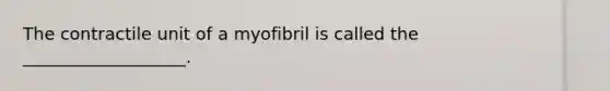 The contractile unit of a myofibril is called the ___________________.