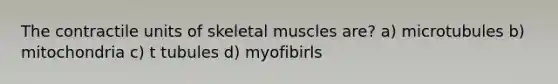 The contractile units of skeletal muscles are? a) microtubules b) mitochondria c) t tubules d) myofibirls