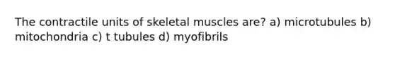 The contractile units of skeletal muscles are? a) microtubules b) mitochondria c) t tubules d) myofibrils