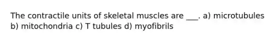 The contractile units of skeletal muscles are ___. a) microtubules b) mitochondria c) T tubules d) myofibrils