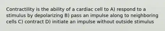 Contractility is the ability of a cardiac cell to A) respond to a stimulus by depolarizing B) pass an impulse along to neighboring cells C) contract D) initiate an impulse without outside stimulus