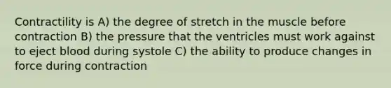 Contractility is A) the degree of stretch in the muscle before contraction B) the pressure that the ventricles must work against to eject blood during systole C) the ability to produce changes in force during contraction