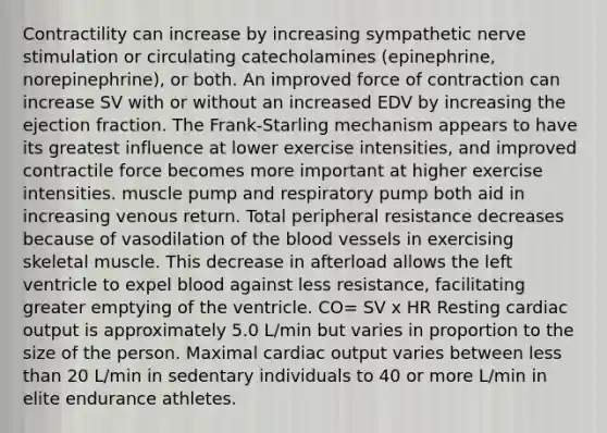 Contractility can increase by increasing sympathetic nerve stimulation or circulating catecholamines (epinephrine, norepinephrine), or both. An improved force of contraction can increase SV with or without an increased EDV by increasing the ejection fraction. The Frank-Starling mechanism appears to have its greatest influence at lower exercise intensities, and improved contractile force becomes more important at higher exercise intensities. muscle pump and respiratory pump both aid in increasing venous return. Total peripheral resistance decreases because of vasodilation of the blood vessels in exercising skeletal muscle. This decrease in afterload allows the left ventricle to expel blood against less resistance, facilitating greater emptying of the ventricle. CO= SV x HR Resting cardiac output is approximately 5.0 L/min but varies in proportion to the size of the person. Maximal cardiac output varies between less than 20 L/min in sedentary individuals to 40 or more L/min in elite endurance athletes.