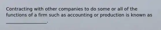 Contracting with other companies to do some or all of the functions of a firm such as accounting or production is known as __________________.