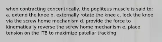 when contracting concentrically, the popliteus muscle is said to: a. extend the knee b. externally rotate the knee c. lock the knee via the screw home mechanism d. provide the force to kinematically reverse the screw home mechanism e. place tension on the ITB to maximize patellar tracking