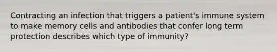 Contracting an infection that triggers a patient's immune system to make memory cells and antibodies that confer long term protection describes which type of immunity?