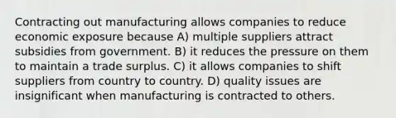 Contracting out manufacturing allows companies to reduce economic exposure because A) multiple suppliers attract subsidies from government. B) it reduces the pressure on them to maintain a trade surplus. C) it allows companies to shift suppliers from country to country. D) quality issues are insignificant when manufacturing is contracted to others.