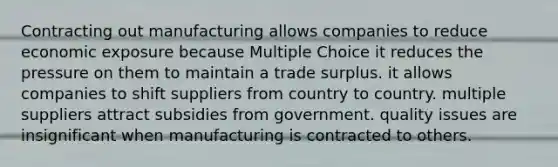 Contracting out manufacturing allows companies to reduce economic exposure because Multiple Choice it reduces the pressure on them to maintain a trade surplus. it allows companies to shift suppliers from country to country. multiple suppliers attract subsidies from government. quality issues are insignificant when manufacturing is contracted to others.