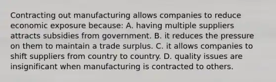 Contracting out manufacturing allows companies to reduce economic exposure because: A. having multiple suppliers attracts subsidies from government. B. it reduces the pressure on them to maintain a trade surplus. C. it allows companies to shift suppliers from country to country. D. quality issues are insignificant when manufacturing is contracted to others.