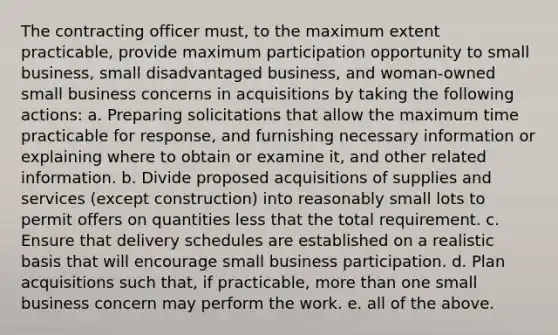 The contracting officer must, to the maximum extent practicable, provide maximum participation opportunity to small business, small disadvantaged business, and woman-owned small business concerns in acquisitions by taking the following actions: a. Preparing solicitations that allow the maximum time practicable for response, and furnishing necessary information or explaining where to obtain or examine it, and other related information. b. Divide proposed acquisitions of supplies and services (except construction) into reasonably small lots to permit offers on quantities less that the total requirement. c. Ensure that delivery schedules are established on a realistic basis that will encourage small business participation. d. Plan acquisitions such that, if practicable, more than one small business concern may perform the work. e. all of the above.