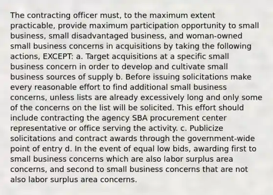 The contracting officer must, to the maximum extent practicable, provide maximum participation opportunity to small business, small disadvantaged business, and woman-owned small business concerns in acquisitions by taking the following actions, EXCEPT: a. Target acquisitions at a specific small business concern in order to develop and cultivate small business sources of supply b. Before issuing solicitations make every reasonable effort to find additional small business concerns, unless lists are already excessively long and only some of the concerns on the list will be solicited. This effort should include contracting the agency SBA procurement center representative or office serving the activity. c. Publicize solicitations and contract awards through the government-wide point of entry d. In the event of equal low bids, awarding first to small business concerns which are also labor surplus area concerns, and second to small business concerns that are not also labor surplus area concerns.