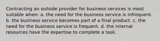 Contracting an outside provider for business services is most suitable when: a. the need for the business service is infrequent. b. the business service becomes part of a final product. c. the need for the business service is frequent. d. the internal resources have the expertise to complete a task.