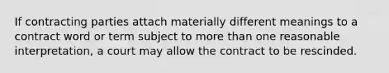 If contracting parties attach materially different meanings to a contract word or term subject to more than one reasonable interpretation, a court may allow the contract to be rescinded.