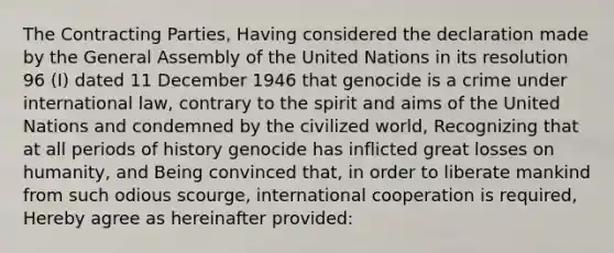 The Contracting Parties, Having considered the declaration made by the General Assembly of the United Nations in its resolution 96 (I) dated 11 December 1946 that genocide is a crime under international law, contrary to the spirit and aims of the United Nations and condemned by the civilized world, Recognizing that at all periods of history genocide has inflicted great losses on humanity, and Being convinced that, in order to liberate mankind from such odious scourge, international cooperation is required, Hereby agree as hereinafter provided: