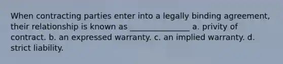 When contracting parties enter into a legally binding agreement, their relationship is known as _______________ a. privity of contract. b. an expressed warranty. c. an implied warranty. d. strict liability.