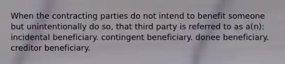 When the contracting parties do not intend to benefit someone but unintentionally do so, that third party is referred to as a(n): incidental beneficiary. contingent beneficiary. donee beneficiary. creditor beneficiary.