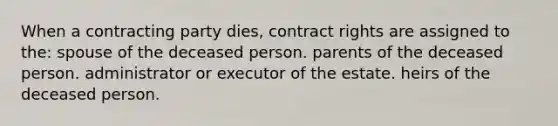 When a contracting party dies, contract rights are assigned to the: spouse of the deceased person. parents of the deceased person. administrator or executor of the estate. heirs of the deceased person.