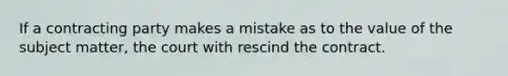 If a contracting party makes a mistake as to the value of the subject matter, the court with rescind the contract.