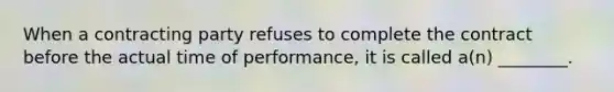 When a contracting party refuses to complete the contract before the actual time of performance, it is called a(n) ________.