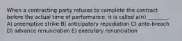 When a contracting party refuses to complete the contract before the actual time of performance, it is called a(n) ________. A) preemptive strike B) anticipatory repudiation C) ante-breach D) advance renunciation E) executory renunciation