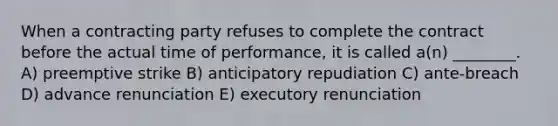 When a contracting party refuses to complete the contract before the actual time of performance, it is called a(n) ________. A) preemptive strike B) anticipatory repudiation C) ante-breach D) advance renunciation E) executory renunciation