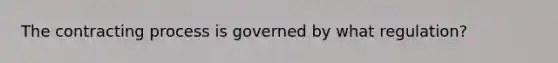 The contracting process is governed by what regulation?