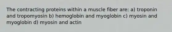 The contracting proteins within a muscle fiber are: a) troponin and tropomyosin b) hemoglobin and myoglobin c) myosin and myoglobin d) myosin and actin