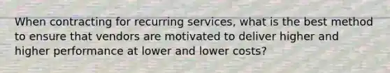 When contracting for recurring services, what is the best method to ensure that vendors are motivated to deliver higher and higher performance at lower and lower costs?