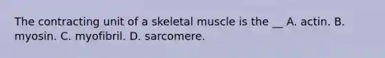 The contracting unit of a skeletal muscle is the __ A. actin. B. myosin. C. myofibril. D. sarcomere.