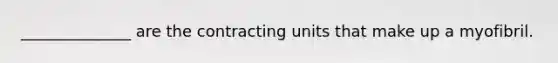 ______________ are the contracting units that make up a myofibril.