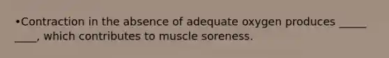 •Contraction in the absence of adequate oxygen produces _____ ____, which contributes to muscle soreness.