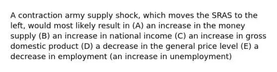 A contraction army supply shock, which moves the SRAS to the left, would most likely result in (A) an increase in the money supply (B) an increase in national income (C) an increase in gross domestic product (D) a decrease in the general price level (E) a decrease in employment (an increase in unemployment)