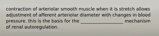 contraction of arteriolar smooth muscle when it is stretch allows adjustment of afferent arteriolar diameter with changes in blood pressure. this is the basis for the ___________________ mechanism of renal autoregulation.