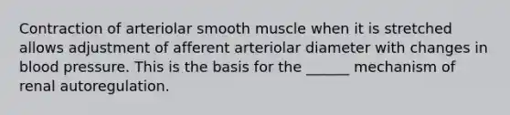 Contraction of arteriolar smooth muscle when it is stretched allows adjustment of afferent arteriolar diameter with changes in blood pressure. This is the basis for the ______ mechanism of renal autoregulation.