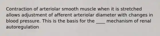 Contraction of arteriolar smooth muscle when it is stretched allows adjustment of afferent arteriolar diameter with changes in <a href='https://www.questionai.com/knowledge/kD0HacyPBr-blood-pressure' class='anchor-knowledge'>blood pressure</a>. This is the basis for the ____ mechanism of renal autoregulation