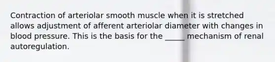 Contraction of arteriolar smooth muscle when it is stretched allows adjustment of afferent arteriolar diameter with changes in blood pressure. This is the basis for the _____ mechanism of renal autoregulation.