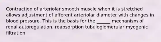 Contraction of arteriolar smooth muscle when it is stretched allows adjustment of afferent arteriolar diameter with changes in <a href='https://www.questionai.com/knowledge/kD0HacyPBr-blood-pressure' class='anchor-knowledge'>blood pressure</a>. This is the basis for the ______ mechanism of renal autoregulation. reabsorption tubuloglomerular myogenic filtration