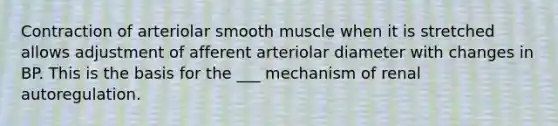 Contraction of arteriolar smooth muscle when it is stretched allows adjustment of afferent arteriolar diameter with changes in BP. This is the basis for the ___ mechanism of renal autoregulation.