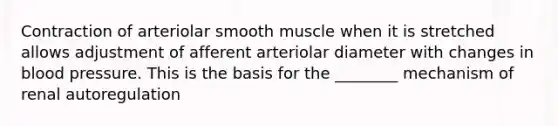 Contraction of arteriolar smooth muscle when it is stretched allows adjustment of afferent arteriolar diameter with changes in blood pressure. This is the basis for the ________ mechanism of renal autoregulation