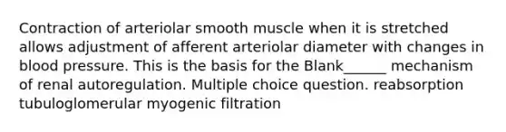 Contraction of arteriolar smooth muscle when it is stretched allows adjustment of afferent arteriolar diameter with changes in <a href='https://www.questionai.com/knowledge/kD0HacyPBr-blood-pressure' class='anchor-knowledge'>blood pressure</a>. This is the basis for the Blank______ mechanism of renal autoregulation. Multiple choice question. reabsorption tubuloglomerular myogenic filtration