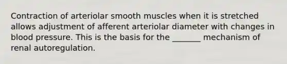 Contraction of arteriolar smooth muscles when it is stretched allows adjustment of afferent arteriolar diameter with changes in blood pressure. This is the basis for the _______ mechanism of renal autoregulation.