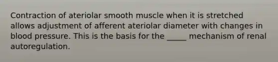 Contraction of ateriolar smooth muscle when it is stretched allows adjustment of afferent ateriolar diameter with changes in <a href='https://www.questionai.com/knowledge/kD0HacyPBr-blood-pressure' class='anchor-knowledge'>blood pressure</a>. This is the basis for the _____ mechanism of renal autoregulation.